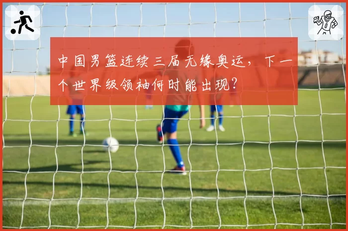 中国男篮连续三届无缘奥运，下一个世界级领袖何时能出现？