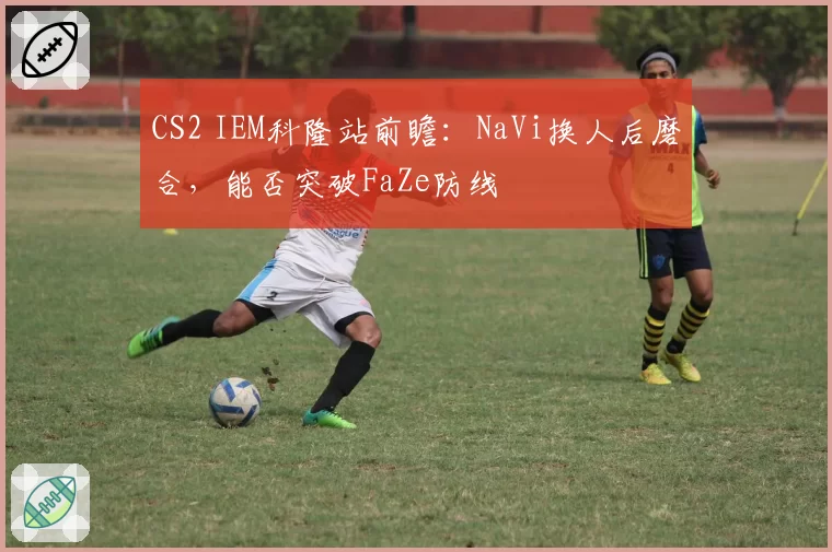 CS2 IEM科隆站前瞻：NaVi换人后磨合，能否突破FaZe防线