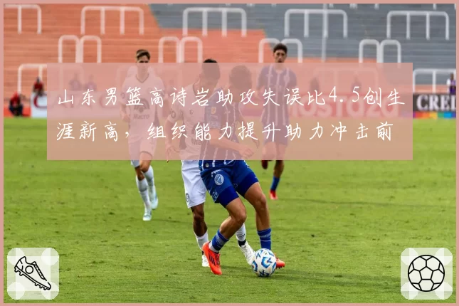山东男篮高诗岩助攻失误比4.5创生涯新高，组织能力提升助力冲击前六