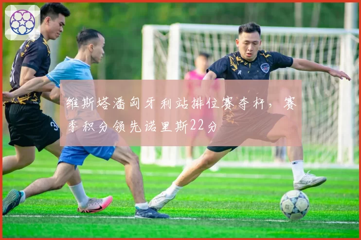 维斯塔潘匈牙利站排位赛夺杆，赛季积分领先诺里斯22分