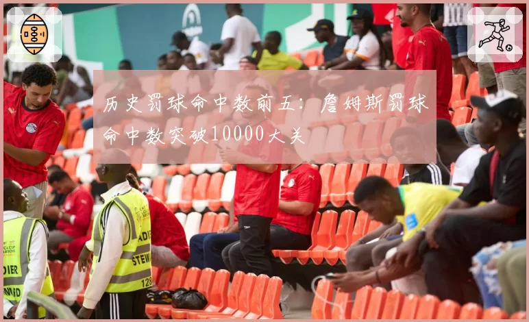 历史罚球命中数前五：詹姆斯罚球命中数突破10000大关