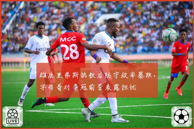 雄鹿里弗斯执教后防守效率暴跌,字母哥对争冠前景表露担忧
