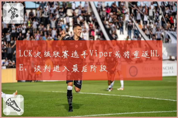 LCK次级联赛选手Viper或将重返HLE，谈判进入最后阶段