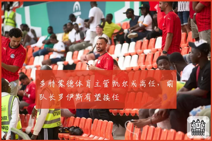 多特蒙德体育主管凯尔或离任，前队长罗伊斯有望接任