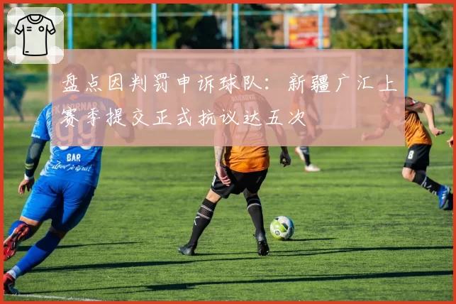 盘点因判罚申诉球队：新疆广汇上赛季提交正式抗议达五次