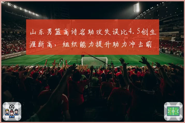 山东男篮高诗岩助攻失误比4.5创生涯新高，组织能力提升助力冲击前六