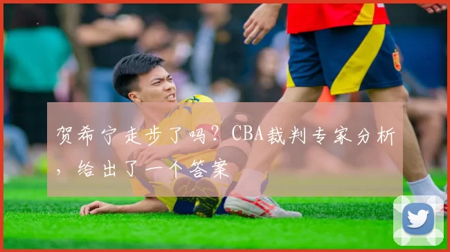 贺希宁走步了吗？CBA裁判专家分析，给出了一个答案