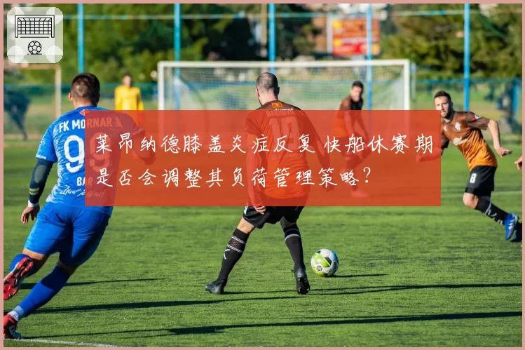 莱昂纳德膝盖炎症反复 快船休赛期是否会调整其负荷管理策略？