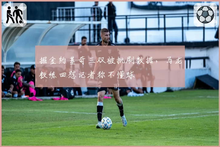 掘金约基奇三双被批刷数据，马龙教练回怼记者称不懂球