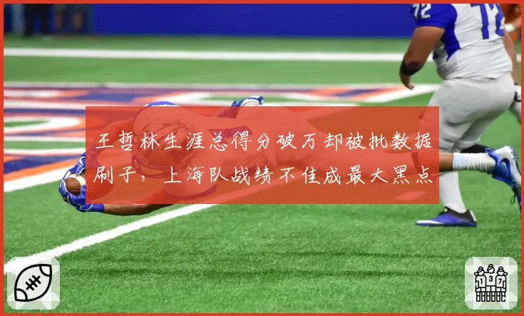 王哲林生涯总得分破万却被批数据刷子，上海队战绩不佳成最大黑点