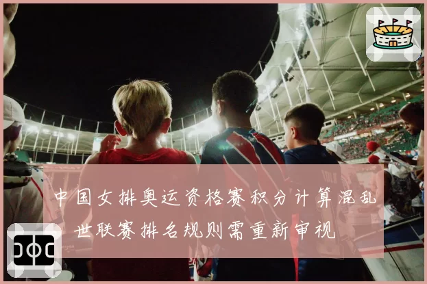 中国女排奥运资格赛积分计算混乱，世联赛排名规则需重新审视