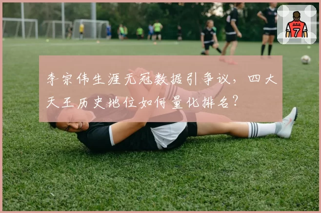 李宗伟生涯无冠数据引争议，四大天王历史地位如何量化排名？