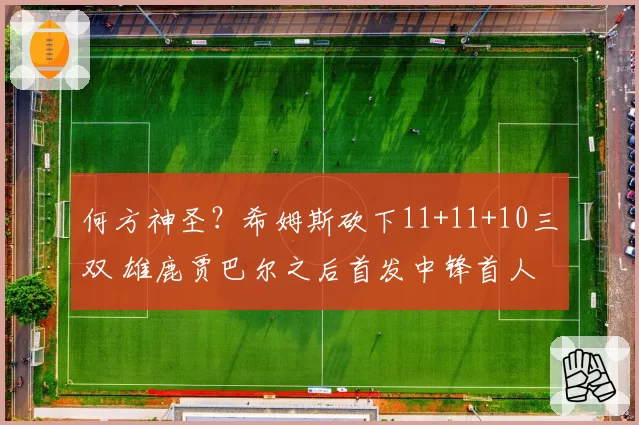 何方神圣?希姆斯砍下11+11+10三双 雄鹿贾巴尔之后首发中锋首人