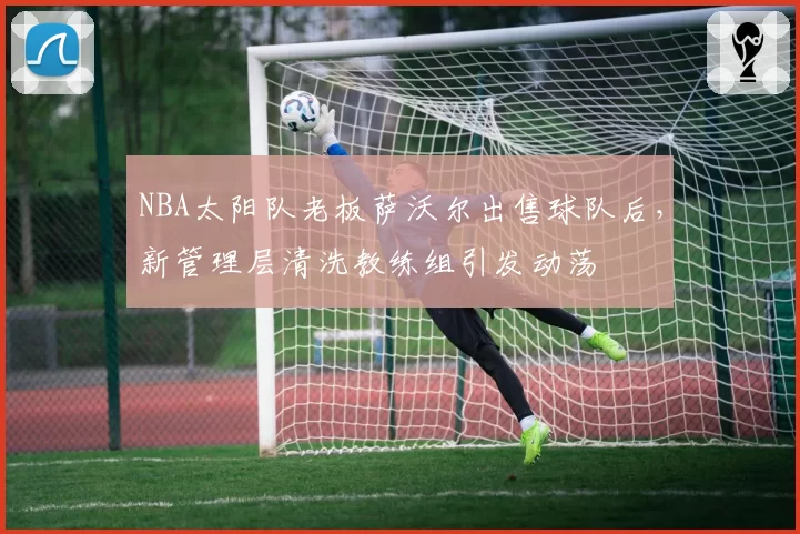NBA太阳队老板萨沃尔出售球队后,新管理层清洗教练组引发动荡