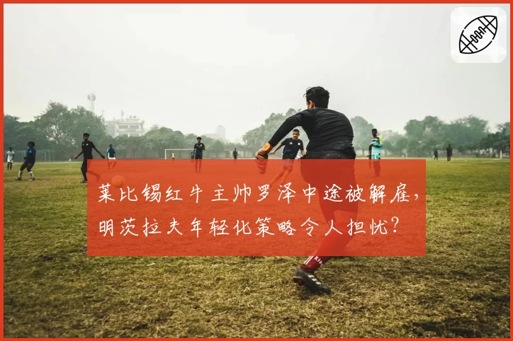 莱比锡红牛主帅罗泽中途被解雇，明茨拉夫年轻化策略令人担忧？