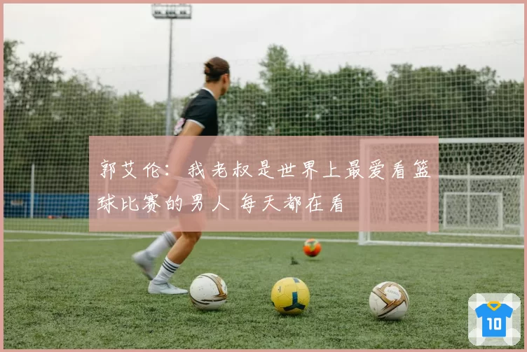 郭艾伦：我老叔是世界上最爱看篮球比赛的男人 每天都在看