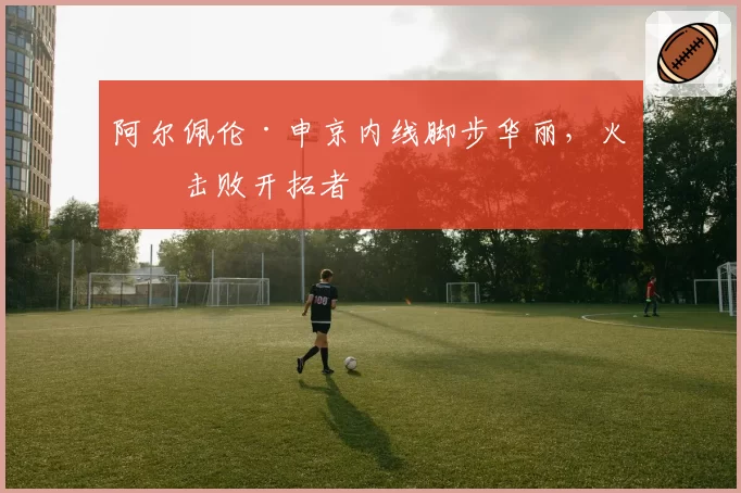 阿尔佩伦·申京内线脚步华丽,火箭击败开拓者