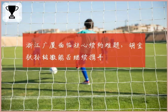 浙江广厦面临核心续约难题,胡金秋孙铭徽能否继续携手