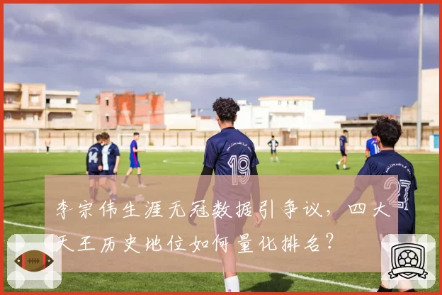 李宗伟生涯无冠数据引争议，四大天王历史地位如何量化排名？