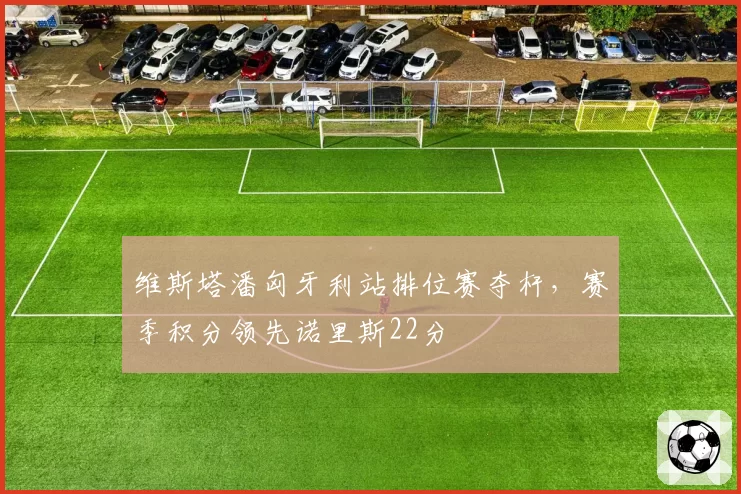 维斯塔潘匈牙利站排位赛夺杆，赛季积分领先诺里斯22分