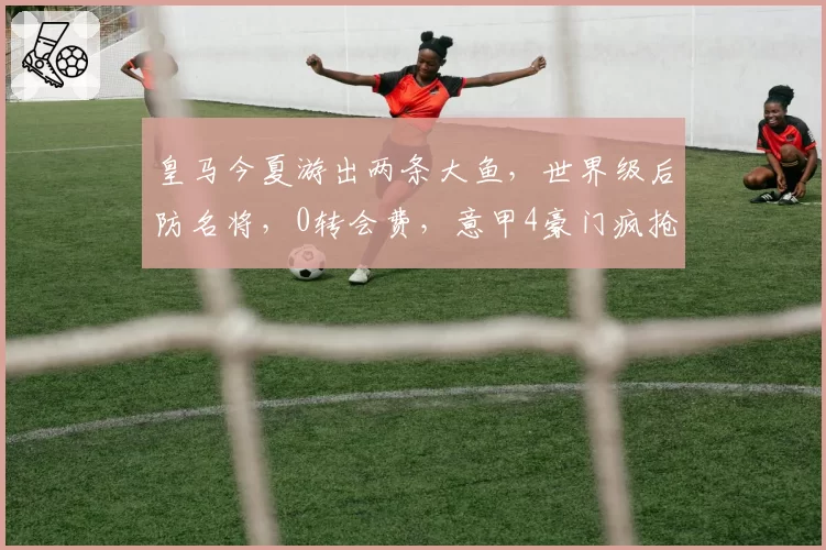 皇马今夏游出两条大鱼，世界级后防名将，0转会费，意甲4豪门疯抢