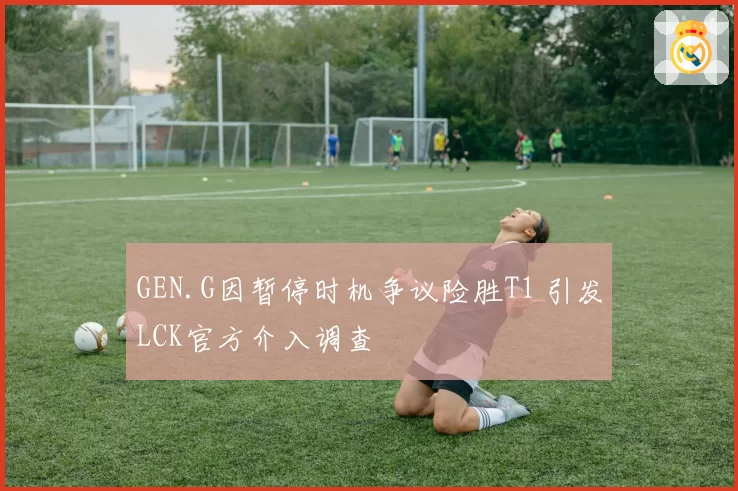 GEN.G因暂停时机争议险胜T1 引发LCK官方介入调查
