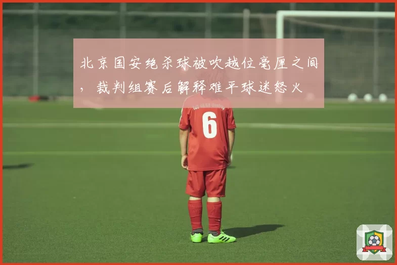北京国安绝杀球被吹越位毫厘之间，裁判组赛后解释难平球迷怒火