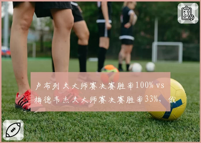 卢布列夫大师赛决赛胜率100% vs 梅德韦杰夫大师赛决赛胜率33%，俄罗斯一哥地位逆转