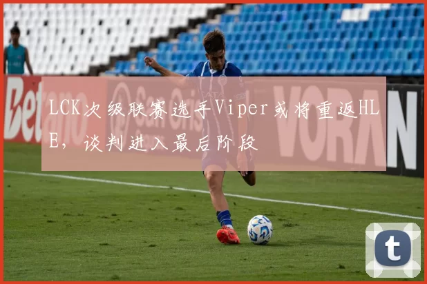 LCK次级联赛选手Viper或将重返HLE，谈判进入最后阶段