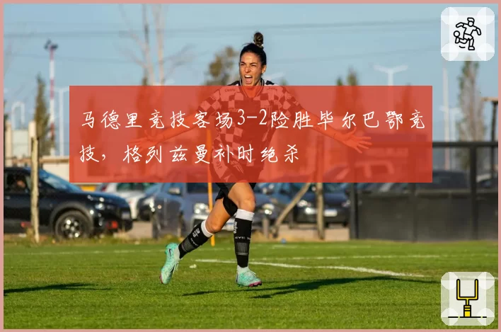 马德里竞技客场3-2险胜毕尔巴鄂竞技，格列兹曼补时绝杀