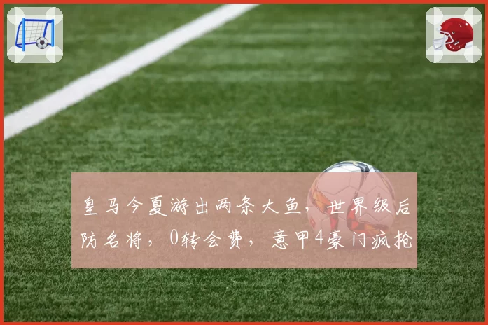 皇马今夏游出两条大鱼，世界级后防名将，0转会费，意甲4豪门疯抢