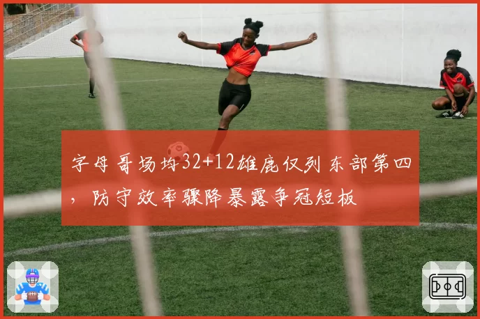 字母哥场均32+12雄鹿仅列东部第四,防守效率骤降暴露争冠短板