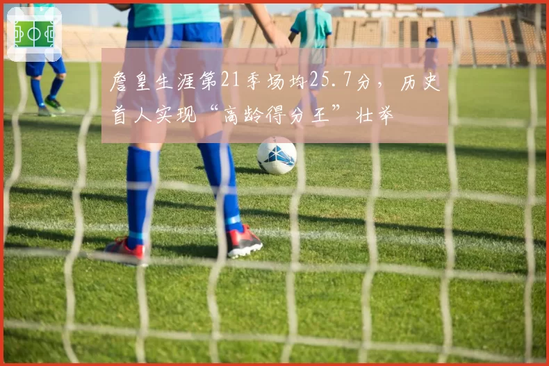 詹皇生涯第21季场均25.7分,历史首人实现“高龄得分王”壮举