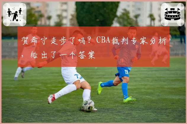 贺希宁走步了吗？CBA裁判专家分析，给出了一个答案