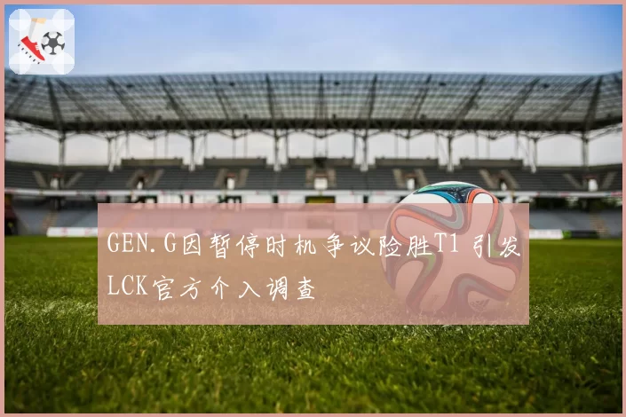 GEN.G因暂停时机争议险胜T1 引发LCK官方介入调查