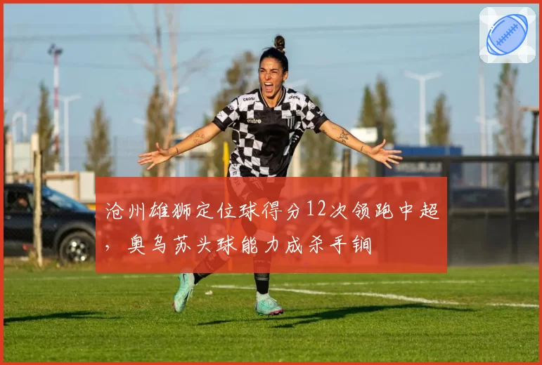 沧州雄狮定位球得分12次领跑中超，奥乌苏头球能力成杀手锏