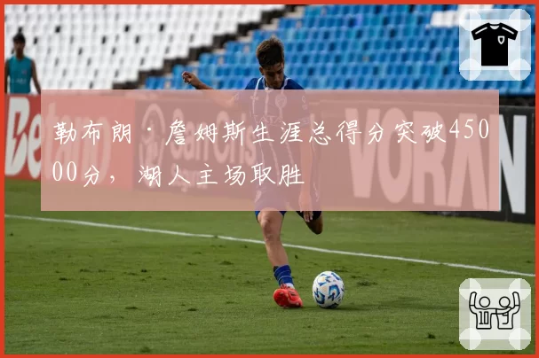 勒布朗·詹姆斯生涯总得分突破45000分,湖人主场取胜