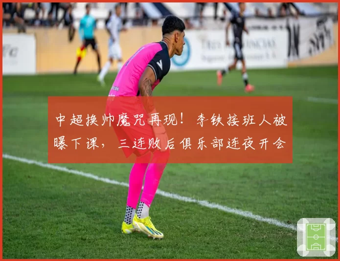 中超换帅魔咒再现！李铁接班人被曝下课，三连败后俱乐部连夜开会