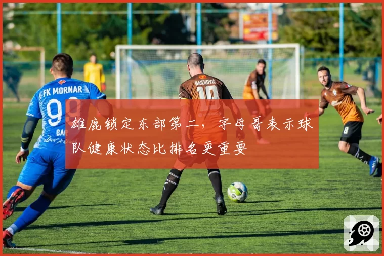 雄鹿锁定东部第二,字母哥表示球队健康状态比排名更重要