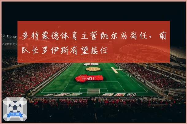 多特蒙德体育主管凯尔或离任，前队长罗伊斯有望接任