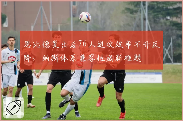 恩比德复出后76人进攻效率不升反降,纳斯体系兼容性成新难题
