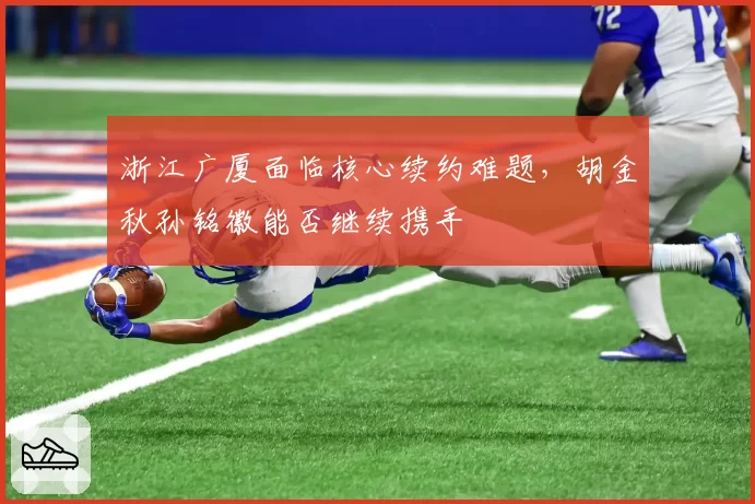 浙江广厦面临核心续约难题,胡金秋孙铭徽能否继续携手