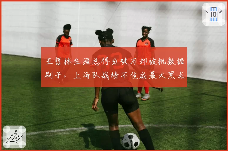 王哲林生涯总得分破万却被批数据刷子，上海队战绩不佳成最大黑点